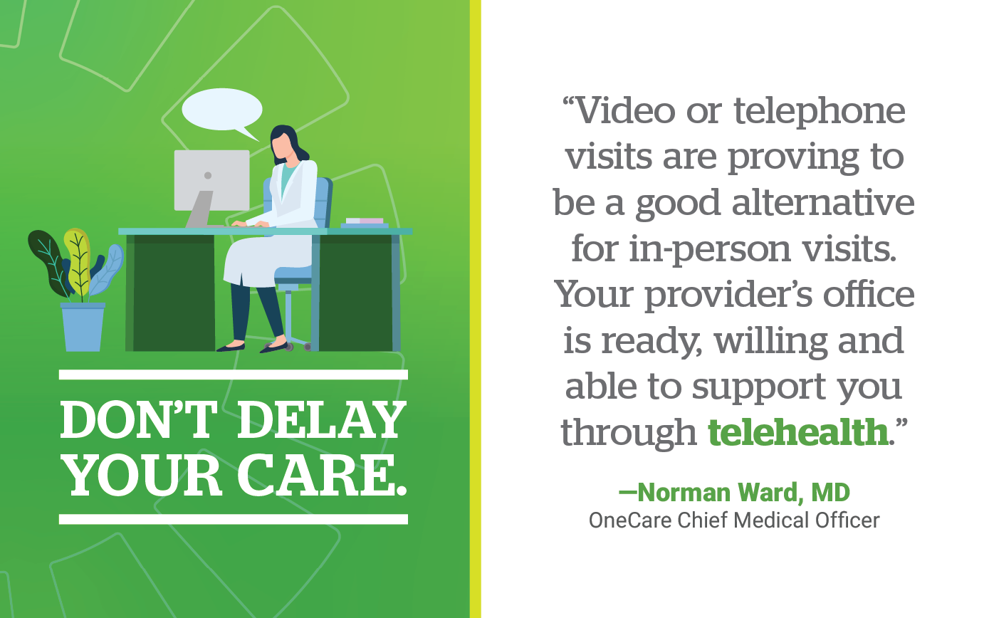 Don't Delay Your Care. Video or telephone visits are proving to be a good alternative for in-person visits. Your provider’s office is ready, willing and able to support you through telehealth.