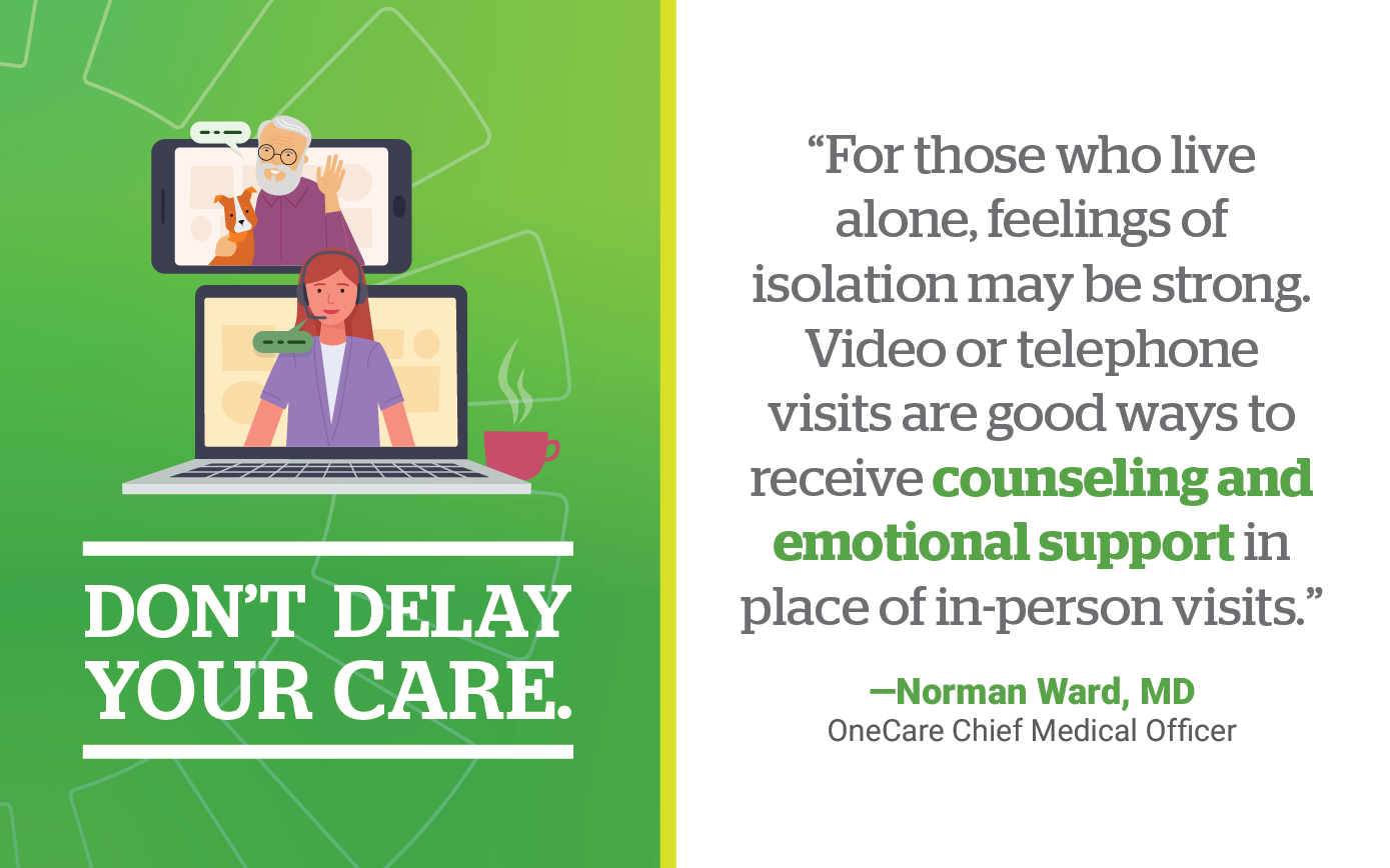 Don't Delay Your Care. For those who live alone, feelings of isolation may be strong. Video or telephone visits are good ways to receive counseling and emotional support in place of in-person visits