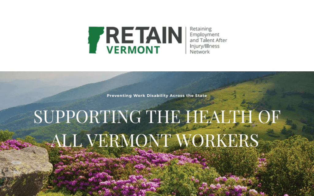 Cover Image: White bar on top that shows the logo for Vermont Retain - a little green silhouette of the state of Vermont, the words Retain Vermont, and Retaining Employment and Talent After Injury/Illness Network. The bottom portion of the image shows a beautiful photo of Vermont mountains and flowers with the words overlaid on top - Preventing Work Disability Across the State, Supporting the Health of All Vermont Workers