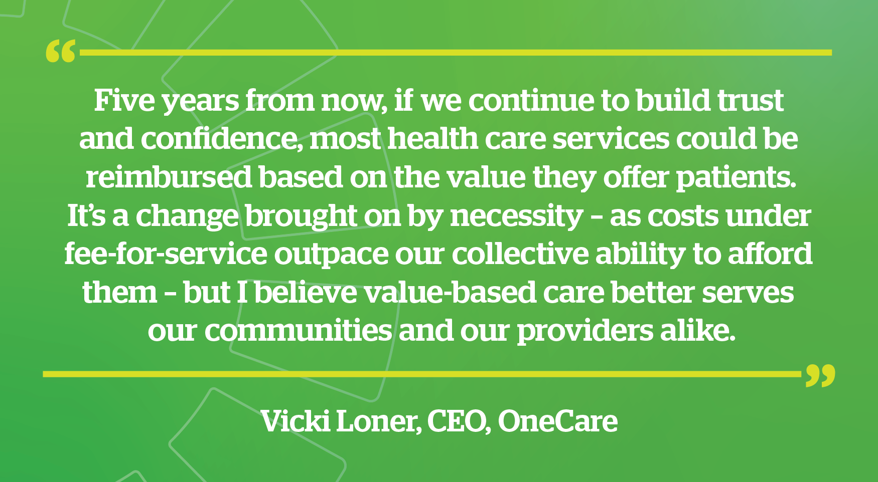Vicki Loner CEO quote - Five years from now, if we continue to build trust and confidence, most health care services could be reimbursed based on the value they offer patients. It’s a change brought on by necessity – as costs under fee-for-service outpace our collective ability to afford them – but I believe value-based care better serves our communities and our providers alike.